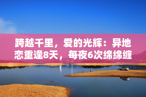 跨越千里，愛的光輝：異地戀重逢8天，每夜6次綿綿纏綿