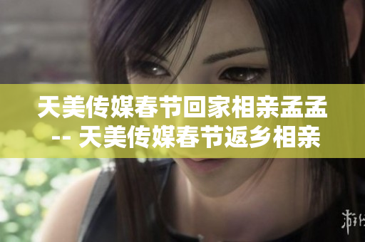 天美傳媒春節(jié)回家相親孟孟 -- 天美傳媒春節(jié)返鄉(xiāng)相親季：孟孟的回家相親之旅