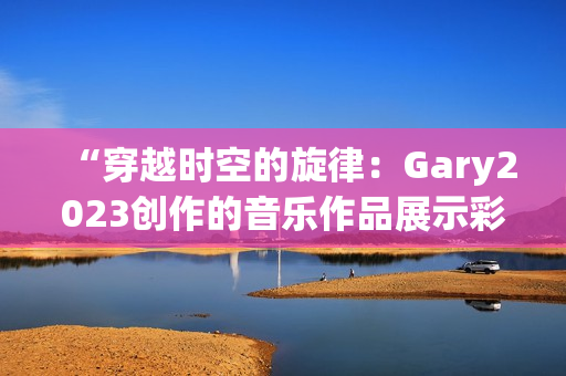 “穿越時空的旋律：Gary2023創(chuàng)作的音樂作品展示彩虹般的多樣風采”