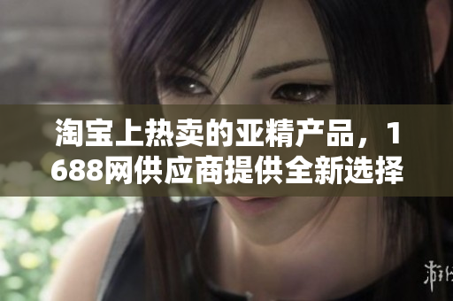 淘寶上熱賣的亞精產品，1688網(wǎng)供應商提供全新選擇