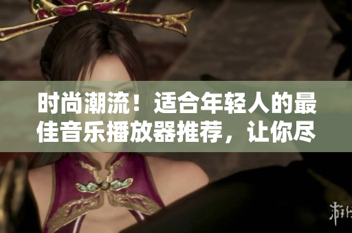時尚潮流！適合年輕人的最佳音樂播放器推薦，讓你盡情享受音樂樂趣