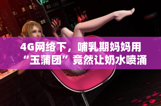 4G網(wǎng)絡(luò)下，哺乳期媽媽用“玉蒲團(tuán)”竟然讓奶水噴涌而出