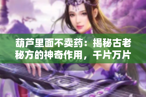 葫蘆里面不賣藥：揭秘古老秘方的神奇作用，千片萬片的背后故事