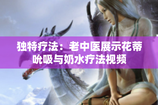 獨特療法：老中醫(yī)展示花蒂吮吸與奶水療法視頻