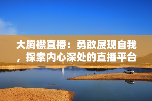 大胸襟直播：勇敢展現(xiàn)自我，探索內(nèi)心深處的直播平臺(tái)