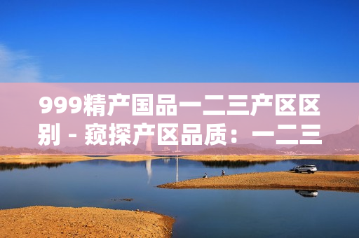999精產(chǎn)國(guó)品一二三產(chǎn)區(qū)區(qū)別 - 窺探產(chǎn)區(qū)品質(zhì)：一二三，各有何異？