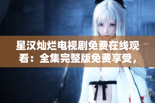 星漢燦爛電視劇免費在線觀看：全集完整版免費享受，精彩劇情盡在其中