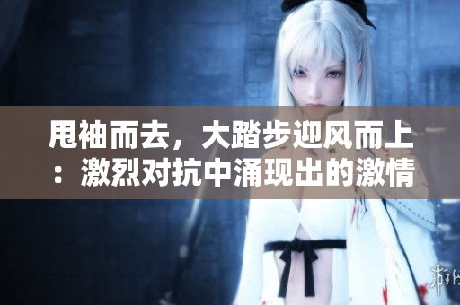 甩袖而去，大踏步迎風(fēng)而上：激烈對(duì)抗中涌現(xiàn)出的激情和沖突