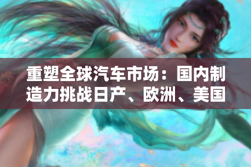重塑全球汽車市場：國內(nèi)制造力挑戰(zhàn)日產(chǎn)、歐洲、美國品牌