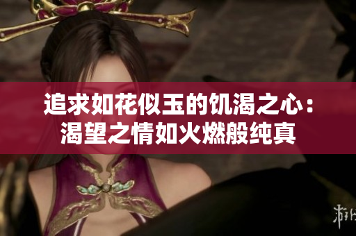 追求如花似玉的饑渴之心:渴望之情如火燃般純真 追求如花似玉的饑渴之心:渴望之情如火燃般純真