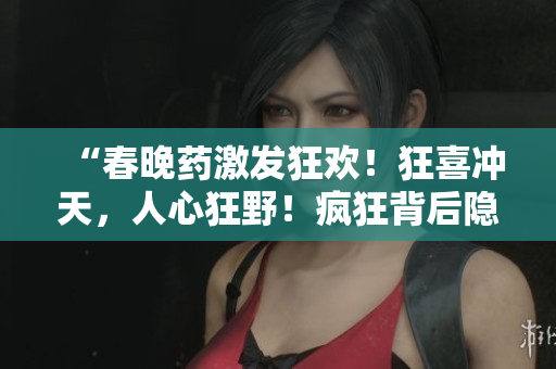 “春晚藥激發(fā)狂歡！狂喜沖天，人心狂野！瘋狂背后隱藏的真相”