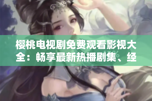 櫻桃電視劇免費(fèi)觀看影視大全:暢享最新熱播劇集、經(jīng)典老片、全網(wǎng)獨(dú)播資源 櫻桃電視劇免費(fèi)觀看影視大全:暢享最新熱播劇集、經(jīng)典老片、全網(wǎng)獨(dú)播資源