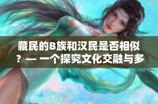 藏民的B族和漢民是否相似？— 一個探究文化交融與多樣性的觀察