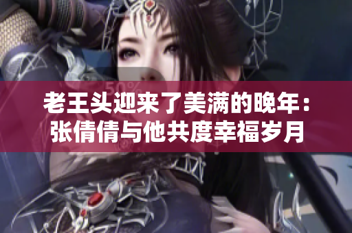 老王頭迎來了美滿的晚年:張倩倩與他共度幸福歲月 老王頭迎來了美滿的晚年:張倩倩與他共度幸福歲月