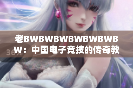 老BWBWBWBWBWBWBW：中國(guó)電子競(jìng)技的傳奇教父與創(chuàng)新引領(lǐng)者