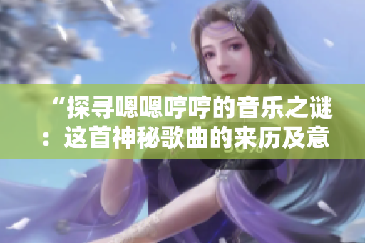 “探尋嗯嗯哼哼的音樂之謎:這首神秘歌曲的來歷及意義揭秘” “探尋嗯嗯哼哼的音樂之謎:這首神秘歌曲的來歷及意義揭秘”