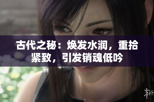 古代之秘:煥發(fā)水潤,重拾緊致,引發(fā)銷魂低吟 古代之秘:煥發(fā)水潤,重拾緊致,引發(fā)銷魂低吟
