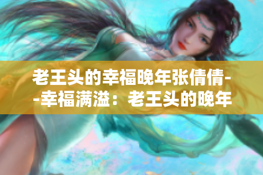 老王頭的幸福晚年張倩倩--幸福滿溢:老王頭的晚年生活揭秘 老王頭的幸福晚年張倩倩--幸福滿溢:老王頭的晚年生活揭秘