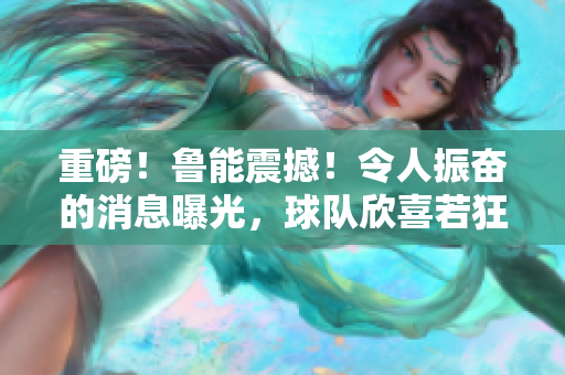 重磅！魯能震撼！令人振奮的消息曝光，球隊欣喜若狂