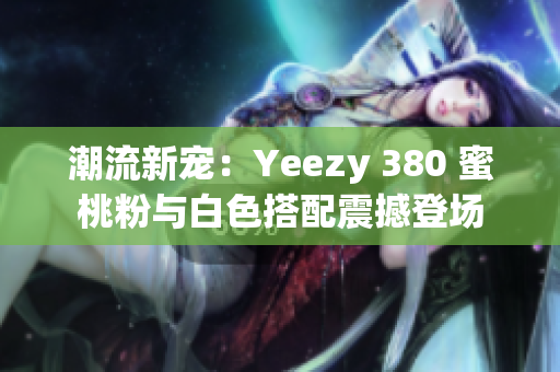 潮流新寵：Yeezy 380 蜜桃粉與白色搭配震撼登場(chǎng)
