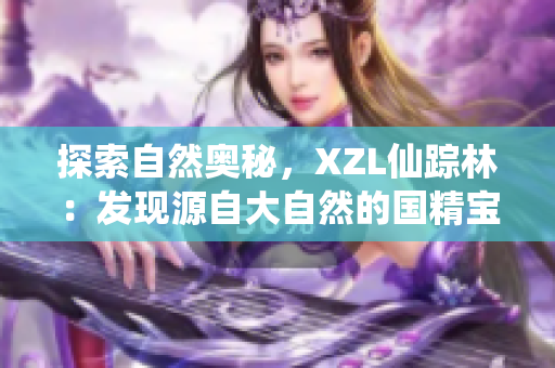 探索自然奧秘,XZL仙蹤林:發(fā)現(xiàn)源自大自然的國(guó)精寶藏 探索自然奧秘,XZL仙蹤林:發(fā)現(xiàn)源自大自然的國(guó)精寶藏
