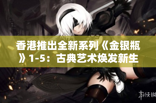 香港推出全新系列《金銀瓶》1-5：古典藝術(shù)煥發(fā)新生