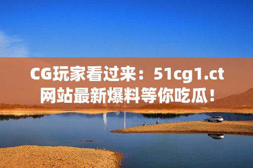 CG玩家看過來：51cg1.ct網(wǎng)站最新爆料等你吃瓜！