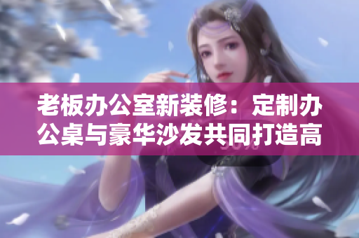 老板辦公室新裝修:定制辦公桌與豪華沙發(fā)共同打造高效辦公環(huán)境 老板辦公室新裝修:定制辦公桌與豪華沙發(fā)共同打造高效辦公環(huán)境