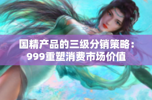 國(guó)精產(chǎn)品的三級(jí)分銷策略：999重塑消費(fèi)市場(chǎng)價(jià)值