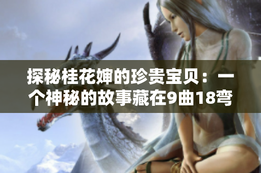 探秘桂花嬸的珍貴寶貝:一個(gè)神秘的故事藏在9曲18彎之間 探秘桂花嬸的珍貴寶貝:一個(gè)神秘的故事藏在9曲18彎之間