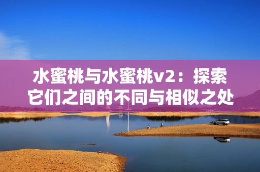 水蜜桃與水蜜桃v2:探索它們之間的不同與相似之處 水蜜桃與水蜜桃v2:探索它們之間的不同與相似之處