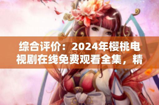 綜合評(píng)價(jià)：2024年櫻桃電視劇在線免費(fèi)觀看全集，精選熱門影視大全
