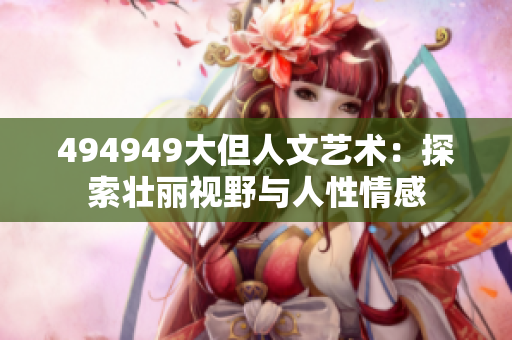 494949大但人文藝術(shù):探索壯麗視野與人性情感 494949大但人文藝術(shù):探索壯麗視野與人性情感