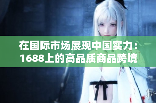 在國際市場展現(xiàn)中國實(shí)力：1688上的高品質(zhì)商品跨境熱銷