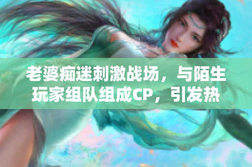 老婆癡迷刺激戰(zhàn)場，與陌生玩家組隊組成CP，引發(fā)熱議