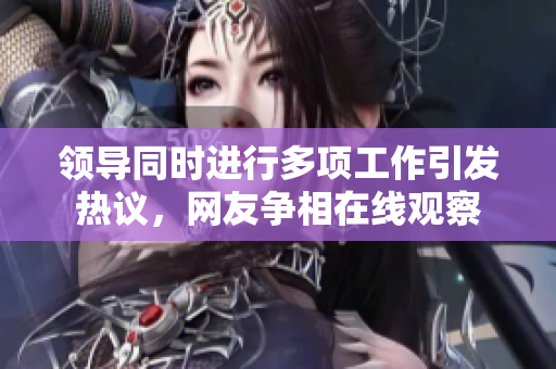 領(lǐng)導(dǎo)同時(shí)進(jìn)行多項(xiàng)工作引發(fā)熱議，網(wǎng)友爭(zhēng)相在線觀察