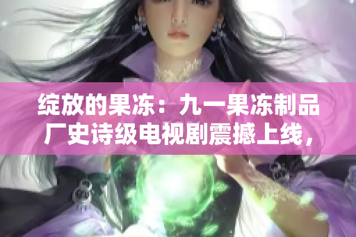 綻放的果凍:九一果凍制品廠史詩級(jí)電視劇震撼上線,故事揭示背后的辛酸與輝煌 綻放的果凍:九一果凍制品廠史詩級(jí)電視劇震撼上線,故事揭示背后的辛酸與輝煌