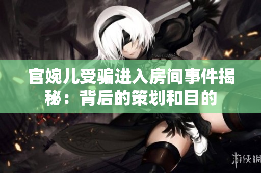 官婉兒受騙進(jìn)入房間事件揭秘:背后的策劃和目的 官婉兒受騙進(jìn)入房間事件揭秘:背后的策劃和目的