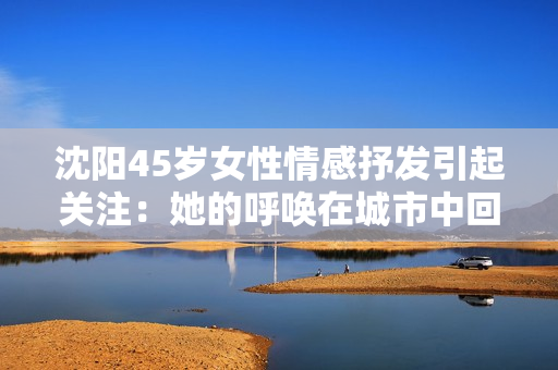 沈陽45歲女性情感抒發(fā)引起關(guān)注:她的呼喚在城市中回響 沈陽45歲女性情感抒發(fā)引起關(guān)注:她的呼喚在城市中回響