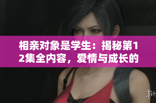 相親對象是學生：揭秘第12集全內(nèi)容，愛情與成長的交織