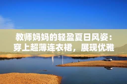 教師媽媽的輕盈夏日風(fēng)姿:穿上超薄連衣裙,展現(xiàn)優(yōu)雅魅力 教師媽媽的輕盈夏日風(fēng)姿:穿上超薄連衣裙,展現(xiàn)優(yōu)雅魅力