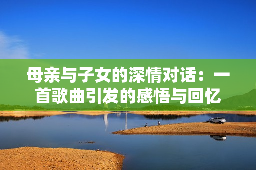 母親與子女的深情對話:一首歌曲引發(fā)的感悟與回憶 母親與子女的深情對話:一首歌曲引發(fā)的感悟與回憶