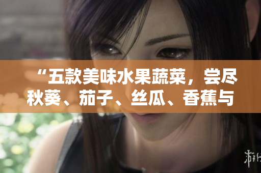 “五款美味水果蔬菜，嘗盡秋葵、茄子、絲瓜、香蕉與榴蓮的鮮甜滋味！”