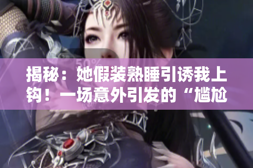揭秘:她假裝熟睡引誘我上鉤!一場(chǎng)意外引發(fā)的“尷尬”瞬間揭露心機(jī)深處 揭秘:她假裝熟睡引誘我上鉤!一場(chǎng)意外引發(fā)的“尷尬”瞬間揭露心機(jī)深處
