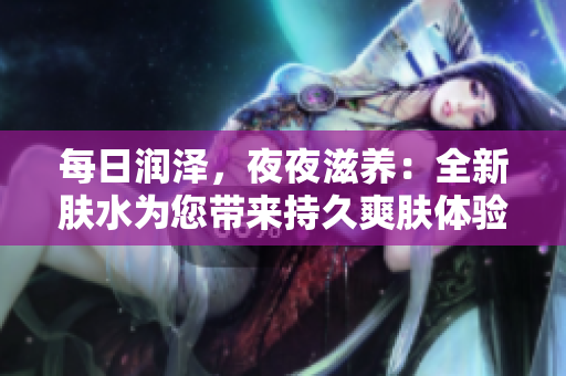 每日潤(rùn)澤，夜夜滋養(yǎng)：全新膚水為您帶來(lái)持久爽膚體驗(yàn)