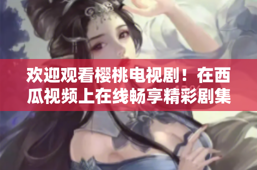 歡迎觀看櫻桃電視??！在西瓜視頻上在線暢享精彩劇集
