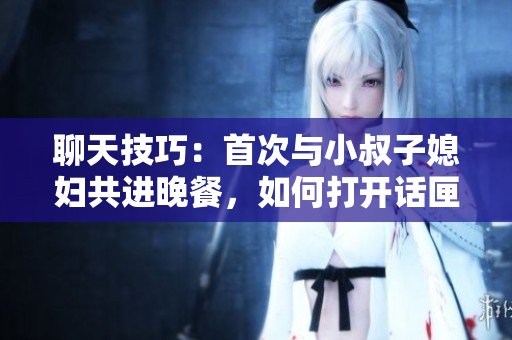 聊天技巧：首次與小叔子媳婦共進(jìn)晚餐，如何打開話匣