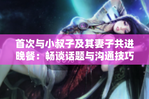 首次與小叔子及其妻子共進(jìn)晚餐:暢談話題與溝通技巧 首次與小叔子及其妻子共進(jìn)晚餐:暢談話題與溝通技巧