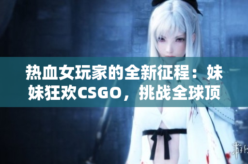 熱血女玩家的全新征程：妹妹狂歡CSGO，挑戰(zhàn)全球頂尖！