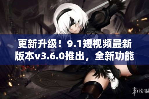 更新升級！9.1短視頻最新版本v3.6.0推出，全新功能搶先體驗